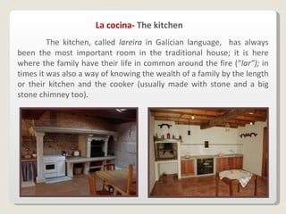   The kitchen, called  lareira  in Galician language,  has always been the most important room in the traditional house; it is here where the family have their life in common around the fire (“ lar”);  in times it was also a way of knowing the wealth of a family by the length or their kitchen and the cooker (usually made with stone and a big stone chimney too) . La cocina-  The kitchen 