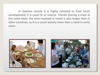 In Galician society it is highly valuated to have lunch accompanied; it is usual to se several  friends sharing a meal at the same table; the time involved in meals is also longer than in other countries, as it is a social activity more than a need in some cases . 