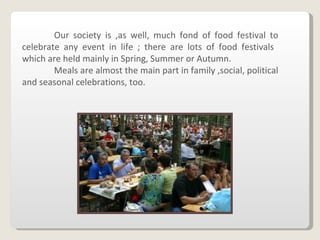 Our society is ,as well, much fond of food festival to celebrate any event in life ; there are lots of food festivals  which are held mainly in Spring, Summer or Autumn.  Meals are almost the main part in family ,social, political and seasonal celebrations, too.  