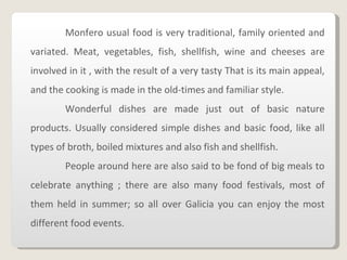 Monfero usual food is very traditional, family oriented and variated.   Meat, vegetables, fish, shellfish, wine and cheeses are involved in it , with the result of a very tasty That is its main appeal, and the cooking is made in the old-times and familiar style. Wonderful dishes are made just out of basic nature products. Usually considered simple dishes and basic food, like all types of broth, boiled mixtures and also fish and shellfish. People around here are also said to be fond of big meals to celebrate anything ; there are also many food festivals, most of them held in summer; so all over Galicia you can enjoy the most different food events. 