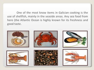 One of the most know items in Galician cooking is the use of shellfish, mainly in the seaside areas. Any sea food from here (the Atlantic Ocean is highly known for its freshness and good taste . 