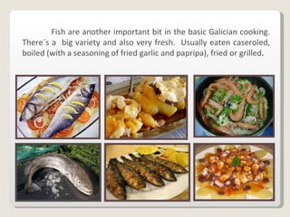 Fish are another important bit in the basic Galician cooking. There´s a  big variety and also very fresh.  Usually eaten caseroled, boiled (with a seasoning of fried garlic and papripa), fried or grilled . 