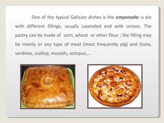 One of the typical Galician dishes is the   empanada :  a   pie with different fillings, usually caseroled and with onions. The pastry can be made of  corn, wheat  or other flour ; the filling may be mainly or any type of meat (most frequently pig) and (tuna, sardines, scallop, mussels, octopus,... 