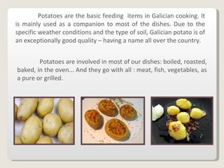 Potatoes are the basic feeding  items in Galician cooking. It is mainly used as a companion to most of the dishes. Due to the specific weather conditions and the type of soil, Galician potato is of an exceptionally good quality – having a name all over the country. Potatoes are involved in most of our dishes: boiled, roasted, baked, in the oven... And they go with all : meat, fish, vegetables, as a pure or grilled. 