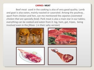 Beef meat  used in the cooking is also of very good quality. Lamb and goat is also eaten, mainly roasted or caseroled. Among the poultray , apart from chicken and hen, can me mentioned the  capones (castrated chicken that are specially feed).  Pork meat is also a main star in our tables; everything can be cooked and eaten from it: leg, ham, gat, tripes,  being involved even in the  filloas  ( in their salty version)  CARNES - MEAT 