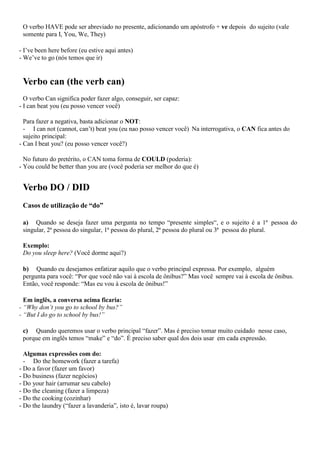 O verbo HAVE pode ser abreviado no presente, adicionando um apóstrofo + ve depois do sujeito (vale
somente para I, You, We, They)
- I’ve been here before (eu estive aqui antes)
- We’ve to go (nós temos que ir)
Verbo can (the verb can)
O verbo Can significa poder fazer algo, conseguir, ser capaz:
- I can beat you (eu posso vencer você)
Para fazer a negativa, basta adicionar o NOT:
- I can not (cannot, can’t) beat you (eu nao posso vencer você) Na interrogativa, o CAN fica antes do
sujeito principal:
- Can I beat you? (eu posso vencer você?)
No futuro do pretérito, o CAN toma forma de COULD (poderia):
- You could be better than you are (você poderia ser melhor do que é)
Verbo DO / DID
Casos de utilização de “do”
a) Quando se deseja fazer uma pergunta no tempo “presente simples“, e o sujeito é a 1ª pessoa do
singular, 2ª pessoa do singular, 1ª pessoa do plural, 2ª pessoa do plural ou 3ª pessoa do plural.
Exemplo:
Do you sleep here? (Você dorme aqui?)
b) Quando eu desejamos enfatizar aquilo que o verbo principal expressa. Por exemplo, alguém
pergunta para você: “Por que você não vai à escola de ônibus?” Mas você sempre vai à escola de ônibus.
Então, você responde: “Mas eu vou à escola de ônibus!”
Em inglês, a conversa acima ficaria:
- “Why don’t you go to school by bus?”
- “But I do go to school by bus!”
c) Quando queremos usar o verbo principal “fazer”. Mas é preciso tomar muito cuidado nesse caso,
porque em inglês temos “make” e “do”. É preciso saber qual dos dois usar em cada expressão.
Algumas expressões com do:
- Do the homework (fazer a tarefa)
- Do a favor (fazer um favor)
- Do business (fazer negócios)
- Do your hair (arrumar seu cabelo)
- Do the cleaning (fazer a limpeza)
- Do the cooking (cozinhar)
- Do the laundry (“fazer a lavanderia”, isto é, lavar roupa)
 