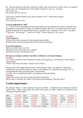 d) Quando queremos negar algo no presente simples, tanto nas frases por extenso como nas respostas
curtas, usa-se “do” juntamente com “not” quando o sujeito for I, you, we, you, they:
- I do not like rice.
- Do you like rice? No, I do not.
Nesses casos, também podemos usar a forma contraída “don’t”. Dessa forma, teremos:
I don’t like rice.
Do you like rice? No, I don’t.
Casos de utilização de “did”
a) O “did” deve ser empregado nas frases interrogativas em que queremos dizer algo no passado e que
mencionamos, mencionamos o tempo ou já sebemos quando a ação, fato ou situação ocorreu. Por isso, é
geralmente utilizado com expressões de tempo no passado, como: “yesterday”, “last week”, “last night”,
“3 days ago”, “one year ago”, “when I was a child”, “when I called you”, etc. Veja os
Exemplos:
Frases Negativas:
I did not call you this morning. (Eu não te liguei hoje de manhã.)
He did not take vacations last year. (Ele não tirou férias ano passado.).
Frases Interrogativas:
Did you see that? (Você viu isso?)
Why did you sell it? (Por que você o vendeu?)
Did she tell you that? (Ela lhe disse isso?)
Devemos usar did para enfatizar uma idéia no afirmativo, no Passado Simples.
Exemplo:
“It’s a shame you didn’t come to the party last night.” (É uma pena que você não tenha vindo à festa da
noite passada)
“What!? I did come to the party!” (O quê? Eu fui à festa!)
Devemos usar “did” quando queremos usar o verbo principal “fazer”, em expressões específicas,
cuidando para não usar did no lugar de “make”. (como algumas das expressões que utilizam “do” (e
consequentemente did no passado) citadas anteriormente).
Usar did + not, ou simplesmente didn’t, nas negações no Passado Simples:
Exemplos:
I didn’t take vacations last year. (Eu não tirei férias ano passado)
Did you leave a message? No, I didn’t. (Você deixou uma mensagem? Não, não deixei.)
Verbos importantes
Em qualquer idioma, o verbo representa uma ação, portanto, é importante que conheçamos um bom
número deles. Abaixo, estão alguns dos verbos mais usuais em Inglês, seguidos de exemplos de sua
utilização no Presente simples.
Abrir To Open Falar To Speak Ler To Read Ter To Have
Chegar To Arrive Fechar To Close Levar To Take Trazer To Bring
Comprar To Buy Ficar To Stay Precisar To Need Vender To Sell
Escrever To Write Gostar To Like Preferir To Prefer Vir To Come
Esquecer To Forget Ir To Go Pretender To Intend
Estudar To Study Lembrar To Remember Querer To Want
 