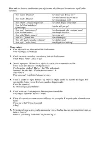 How pode ter diversas combinações com adjetivos ou advérbios que lhe conferem significados
distintos:
How many? Quantos? How many cars do you have?
How much? Quanto?
How much money do you have?
How much does it cost?
How often? Com que freqüência? How often do you come here?
How far? Qual a distância?
Quão longe?
How far will you go?
How long? Quanto tempo?
Qual o comprimento?
How long does it take you to go home?
How long is that river?
How wide? Qual a largura? How wide is it?
How old? Quantos anos? How old are you?
How tall? Qual o tamanho (estatura)? How tall are you?
How high? Qual a altura? How high is that building?
Observações:
1. What refere-se a um número ilimitado de elementos:
What would you like to have?
2. Which é seletivo e se refere a um número limitado de elementos:
Which do you prefer? Coffee or tea?
3. Quando a pergunta é feita sobre o sujeito da oração, não se usa verbo auxiliar.
Who é usado para pessoas e what para coisas:
Who broke that window? The boys did. Who understands
Japanese? Sachiko does. What broke the window? A
stone broke it.
What happened? A collision between two cars.
4. Whom é usado no inglês formal e se refere ao objeto direto ou indireto da oração. Por
isso, também formal é o uso de whom precedido de preposição:
Whom did you meet?
To whom did you give the letter?
5. Why é usado para fazer perguntas, Because para respondê-las:
Why did you lie to her? Because I had to.
6. Whose (de quem) tem uma estrutura diferente do português. É seguido pelo substantivo em
inglês:
Whose car is that? Whose house did
he buy?
7. No inglês informal as preposições geralmente vêm no final da frase em perguntas interrogativas:
What is that for?
Where is your family from? Who are you looking at?
 