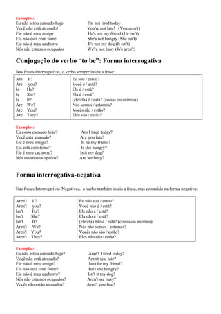 Exemplos:
Eu não estou cansado hoje I'm not tired today
Você não está atrasado! You're not late! (You aren't)
Ele não é meu amigo He's not my friend (He isn't)
Ela não está com fome She's not hungry (She isn't)
Ele não é meu cachorro It's not my dog (It isn't)
Nós não estamos ocupados We're not busy (We aren't)
Conjugação do verbo “to be”: Forma interrogativa
Nas frases interrogativas, o verbo sempre inicia a frase:
Am I ?
Are you?
Is He?
Is She?
Is It?
Are We?
Are You?
Are They?
Eu sou / estou?
Você é / está?
Ele é / está?
Ela é / está?
(ele/ela) é / está? (coisas ou animais)
Nós somos / estamos?
Vocês são / estão?
Eles são / estão?
Exemplos:
Eu estou cansado hoje? Am I tired today?
Você está atrasado? Are you late?
Ele é meu amigo? Is he my friend?
Ela está com fome? Is she hungry?
Ele é meu cachorro? Is it my dog?
Nós estamos ocupados? Are we busy?
Forma interrogativa-negativa
Nas frases Interrogativas-Negativas, o verbo também inicia a frase, mas contraído na forma negativa:
Aren't I ?
Aren't you?
Isn't He?
Isn't She?
Isn't It?
Aren't We?
Aren't You?
Aren't They?
Eu não sou / estou?
Você não é / está?
Ele não é / está?
Ela não é / está?
(ele/ela) não é / está? (coisas ou animais)
Nós não somos / estamos?
Vocês não são / estão?
Eles não são / estão?
Exemplos:
Eu não estou cansado hoje? Aren't I tired today?
Você não está atrasado? Aren't you late?
Ele não é meu amigo? Isn't he my friend?
Ela não está com fome? Isn't she hungry?
Ele não é meu cachorro? Isn't it my dog?
Nós não estamos ocupados? Aren't we busy?
Vocês não estão atrasados? Aren't you late?
 