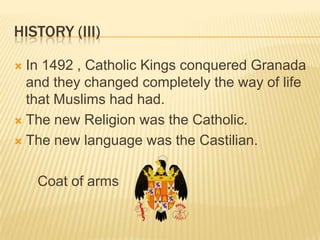 HISTORY (III)

 In 1492 , Catholic Kings conquered Granada
  and they changed completely the way of life
  that Muslims had had.
 The new Religion was the Catholic.

 The new language was the Castilian.



    Coat of arms
 