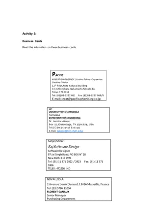 Activity 5:
Business Cards
Read the information on these business cards.
PACIFIC
ADVERTISINGAGENCY | Yoshiro Takeo –Copywriter
Creative Division
12th floor,Mita-Kokusai Building
3-1-6 Shinohara-Nakamachi,Minato-ku,
Tokyo 176 0014
Tel: (81) 03-5227-061 Fax:(81)03-5227-068/9
E-mail: creat@pacificadvertising.co.jp
UC
UNIVERSITYOF CHATANOOGA
Tennesse
DEPARTMENT OF ENGINEERING
Dr. Jasmine Akanje
Bos 122, Chatanooga, TN 37314-674, USA
Tel: (1) 615-9123-146 Ext.1472
E-mail: Jakanje@ten.chatt.educ
SanjayShiraz
RajSoftwareDesign
Software Designer
97 Jai SinghRoad,POBOX N° 28
NewDelhi 116 9974
Tel:(91) 11 371 2922 / 2923 Fax: (91) 11 371
1866
TELEX: 472296 IND
NOVALUXS.A.
2Avenue Louis Durand,13456Marseille, France
Tel:(33) 5786 11004
FLORENT CANAUX
SeniorManager
PurchasingDepartment
 