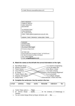 e-mail:florent.canaux@novalux.co.fr
BRYCE ANDERSON
FINANCIAL SERVICES
ELENA FINKELSTEIN
ACCOUNTANT
101 PROSPEKT MIRA
129812 MOSKOW
TEL: (7) 095 247911
E.MAIL: FINKEL.E@BRYCEANDERSON.GLAS.APC.ORG
LONDON * PARIS * MOSKOW * HONG KONG * ROME
KANGNAM
INTERNATIONAL
BOOK COMPANY
AssistantManager
Promotions Department
GO YONG SUN
Sung Ding BD 234-1 Sungjak-Ku,Seoul 147-643 Korea
Tel: (82) 2 471 6632 Fax:(82) 2 471 6624
Telex: K38657KANGBK
E-mail:sungy@kangman.co.kr
A. Match the names on the left with the correct information on the right.
A. Raj Software Design 1.is a teacher of engineering.
B. Elenena Finkelstein 2.is on the twelfth floor.
C. Florent Canaux 3.has offices in Dubai.
D. Vryce Anderson 4.is a book company.
E. Dr. Akanje 5.works in the Purchasing Department
F. Yoshiro Takeo’s office 6.is an accountant.
G. Kangnam International 7.is a software designer.
H. Sanjay Shiraz 8.has branches in Rome and Paris.
B. Complete the sentences. Use the words in the box.
e-mail address Tokyo works Marseille extension fax
a. Yoshiro Takeo works in ……Tokyo……………..
b. Dr. Jasmine Akanje ……works………………for the University of Chattanooga in
Tennessi.
c. You can contact Sanjay Shiraz by Skype, cell phone, and ……fax………..
 