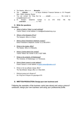 d. The Novalux office is in ……Marseille……………….
e. The ……address……………….of Bryce Anderson Financial Services is 101 Prospekt
Mira, 129812 Moskow, Russia.
f. You can contact Go Yong Sun by ………e-mail……………….. . His e-mail is
sungy@kangnam.co.kr
g. Dr. Akanje’s telephone number is (1) 615 9123 146. Her
……extension……………………is 1472.
C. Write the questions
Examples:
a. What is Yoshiro Takeo´s e-mail address?
Yoshiro Takeo’s e-mail address is creat@pacificadvertising.co.jp.
b. Where is the Kangnam office?
The Kangnam office is in Seoul.
c. What is Elena Finkelstein’s telephone number?
Elena Finkelstein’s telephone number is (7) 095 247911.
d. Where is the novalux office?
The Novalux office is in Marseille.
e. What is Yoshiro takeo’s fax number?
Yoshiro Takeo’s fax number is (81) 3 5227 0689.
f. Where is the university of Chattanooga?
The University of Chattanooga is in Tennessee.
g. What is florent canaux’s e-mail address?
Florent Canaux’s e-mail address is florent.canaux@novalux.co.fr
h. Where is the raj software design office?
The Raj Software Design office is in New Delhi.
i. What go young sun’s Skype is?
Go Yong Sun’s Skype id is goyongsun123.
D. WRITTEN PRODUCTION: Design your own business card
Following the examples of the business cards (see above) and using a piece of
cardboard, design your own business card using your professional profile.
 