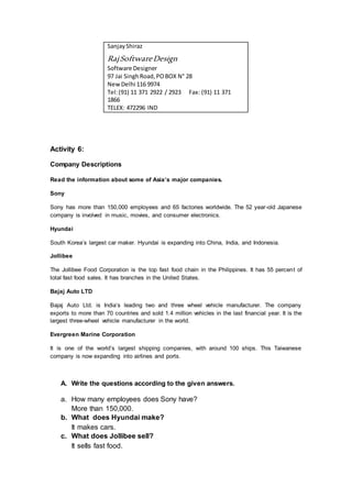 SanjayShiraz
RajSoftwareDesign
Software Designer
97 Jai SinghRoad,POBOX N° 28
NewDelhi 116 9974
Tel:(91) 11 371 2922 / 2923 Fax: (91) 11 371
1866
TELEX: 472296 IND
Activity 6:
Company Descriptions
Read the information about some of Asia’s major companies.
Sony
Sony has more than 150,000 employees and 65 factories worldwide. The 52 year-old Japanese
company is involved in music, movies, and consumer electronics.
Hyundai
South Korea’s largest car maker. Hyundai is expanding into China, India, and Indonesia.
Jollibee
The Jollibee Food Corporation is the top fast food chain in the Philippines. It has 55 percent of
total fast food sales. It has branches in the United States.
Bajaj Auto LTD
Bajaj Auto Ltd. is India’s leading two and three wheel vehicle manufacturer. The company
exports to more than 70 countries and sold 1.4 million vehicles in the last financial year. It is the
largest three-wheel vehicle manufacturer in the world.
Evergreen Marine Corporation
It is one of the world’s largest shipping companies, with around 100 ships. This Taiwanese
company is now expanding into airlines and ports.
A. Write the questions according to the given answers.
a. How many employees does Sony have?
More than 150,000.
b. What does Hyundai make?
It makes cars.
c. What does Jollibee sell?
It sells fast food.
 