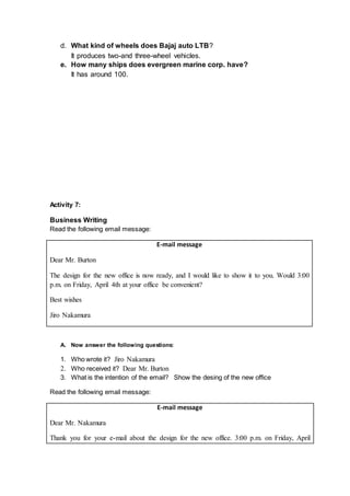 d. What kind of wheels does Bajaj auto LTB?
It produces two-and three-wheel vehicles.
e. How many ships does evergreen marine corp. have?
It has around 100.
Activity 7:
Business Writing
Read the following email message:
E-mail message
Dear Mr. Burton
The design for the new office is now ready, and I would like to show it to you. Would 3:00
p.m. on Friday, April 4th at your office be convenient?
Best wishes
Jiro Nakamura
A. Now answer the following questions:
1. Who wrote it? Jiro Nakamura
2. Who received it? Dear Mr. Burton
3. What is the intention of the email? Show the desing of the new office
Read the following email message:
E-mail message
Dear Mr. Nakamura
Thank you for your e-mail about the design for the new office. 3:00 p.m. on Friday, April
 