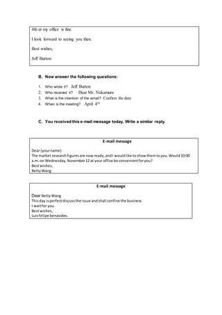 4th at my office is fine.
I look forward to seeing you then.
Best wishes,
Jeff Burton
B. Now answer the following questions:
1. Who wrote it? Jeff Burton
2. Who received it? Dear Mr. Nakamura
3. What is the intention of the email? Confirm the date
4. When is the meeting? April 4th
C. You received this e-mail message today. Write a similar reply.
E-mail message
Dear (yourname)
The market researchfiguresare nowready,andI wouldlike toshow themtoyou.Would10:00
a.m.on Wednesday,November12 at your office be convenientforyou?
Bestwishes,
BettyWang
E-mail message
Dear BettyWang
Thisday isperfectdiscussthe issue andshall confine the business
I waitfor you.
Bestwiches,
Luisfelipe benavides.
 