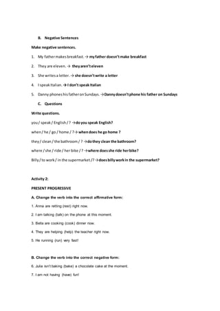 B. Negative Sentences
Make negative sentences.
1. My fathermakesbreakfast.→ myfather doesn’tmake breakfast
2. They are eleven.→ theyaren’televen
3. She writesa letter.→ she doesn’twrite a letter
4. I speakItalian. → I don’t speak Italian
5. Danny phoneshis fatheronSundays.→Dannydoesn’tphone his father on Sundays
C. Questions
Write questions.
you/ speak/ English /? →doyou speak English?
when/ he / go / home / ?→ whendoes he go home ?
they/ clean/ the bathroom / ? →dothey clean the bathroom?
where /she / ride / her bike /? →where doesshe ride herbike?
Billy/to work/ in the supermarket /?→doesbillyworkin the supermarket?
Activity 2:
PRESENT PROGRESSIVE
A. Change the verb into the correct affirmative form:
1. Anna are retting (rest) right now.
2. I am talking (talk) on the phone at this moment.
3. Bella are cooking (cook) dinner now.
4. They are helping (help) the teacher right now.
5. He running (run) very fast!
B. Change the verb into the correct negative form:
6. Julia isn’t baking (bake) a chocolate cake at the moment.
7. I am not having (have) fun!
 