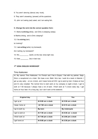 8. You aren’t dancing (dance) very nicely.
9. They aren’t answering (answer) all the questions.
10. John isn’t eating (eat) salad, and I am eating fish.
C. Change the verb into the correct question form:
11. Marta is driving (drive), and Chris is sleeping (sleep).
Is Martha driving, and is Chris sleeping?
12. It is raining (rain).
Is it raining?
13. I am writing (write) my homework.
Am I writing my homework?
14. We __________ (work) on the new show right now.
15. Kate _________ (lie) in bed now.
1ST SENA ENGLISH WORKSHOP
Timo Kekkonen
Hi. My name’s Timo Kekkonen. I’m Finnish and I live in Espoo. I live with my partner, Seija.
She’s a receptionist at a hotel. We have a son, Matti. He’s two. I work for a bank in Helsinki. I
get up very early – at six o’clock, and I leave home at 6:30. I go to work by train. It takes an hour
and it’s very crowded. The normal time to start work at my company is eight o’clock. I get to
work at 7:30 because I always have a lot of work. I finish work at 7 o’clock every day. I get
home an hour later. It’s a long day, but I don’t work at the weekend.
A typical day Timo You
I get up at At 6:00 am o clock At 5:30 am o clock
I leave home at At 7:00 am o clock At 6:15 am o clock
I go to work by By train By motorcycle
I get to work at At 7:30 am o clock At 6:30 am o clock
I finish work at At 7:00 pm o clock At 2:00 pm o clock
I get home at At 8:00 pm o clock At 2:30 pm o clock
 