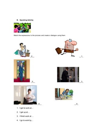 B. Speaking Activity:
Match the expressions to the pictures and create a dialogue using them.
_2__ __1_
_5__ __3_
_6__ __4_
1. I get to work at…
2. I get up at…
3. I finish work at …
4. I go to work by…
 
