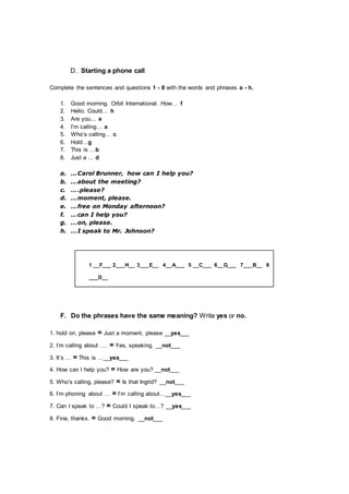 D. Starting a phone call
Complete the sentences and questions 1 - 8 with the words and phrases a - h.
1. Good morning. Orbit International. How… f
2. Hello. Could… h
3. Are you… e
4. I’m calling… a
5. Who’s calling… c
6. Hold…g
7. This is …b
8. Just a … d
a. …Carol Brunner, how can I help you?
b. …about the meeting?
c. ….please?
d. …moment, please.
e. …free on Monday afternoon?
f. …can I help you?
g. …on, please.
h. …I speak to Mr. Johnson?
1 __F___ 2___H__ 3___E__ 4__A___ 5 __C___ 6__G___ 7___B__ 8
___D__
F. Do the phrases have the same meaning? Write yes or no.
1. hold on, please = Just a moment, please __yes___
2. I’m calling about …. = Yes, speaking. __not___
3. It’s … = This is …__yes___
4. How can I help you? = How are you? __not___
5. Who’s calling, please? = Is that Ingrid? __not___
6. I’m phoning about … = I’m calling about…__yes___
7. Can I speak to …? = Could I speak to…? __yes___
8. Fine, thanks. = Good morning. __not___
 