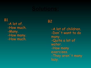 B1
-A lot of.
-How much.
-Many.
-How many.
-How much.
B2
-A lot of children.
-Don´t want to do
many.
-Quite a lot of
water.
-How many
exercises.
-They aren´t many
lazy.
Solutions:
 
