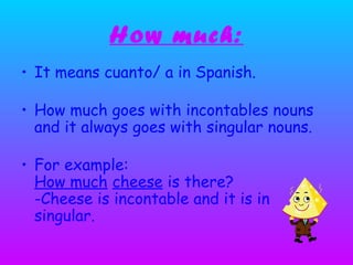 How much:
• It means cuanto/ a in Spanish.
• How much goes with incontables nouns
and it always goes with singular nouns.
• For example:
How much cheese is there?
-Cheese is incontable and it is in
singular.
 