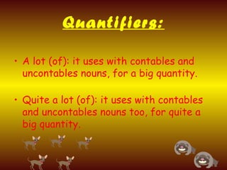 Quantifiers:
• A lot (of): it uses with contables and
uncontables nouns, for a big quantity.
• Quite a lot (of): it uses with contables
and uncontables nouns too, for quite a
big quantity.
 