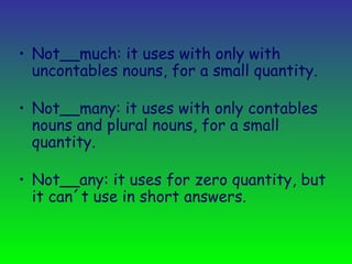 • Not__much: it uses with only with
uncontables nouns, for a small quantity.
• Not__many: it uses with only contables
nouns and plural nouns, for a small
quantity.
• Not__any: it uses for zero quantity, but
it can´t use in short answers.
 