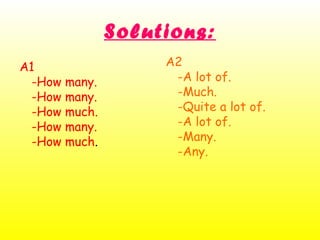 Solutions:
A1
-How many.
-How many.
-How much.
-How many.
-How much.
A2
-A lot of.
-Much.
-Quite a lot of.
-A lot of.
-Many.
-Any.
 