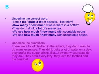 B
• Underline the correct word:
-I ate a lot / quite a lot of biscuits, i like them!
-How many / how much wine is there in a bottle?
-They don´t drink a lot of / many tea.
-We use how much / how many with countable nouns.
-We use how much / how many with uncontable nouns.
• Underline the quantifiers.
There are a lot of children in the school, they don´t want to
do many exercises. They drink quite a lot of water on a day,
they prefer the sugar drinks. But…how many exercises do
they do? They aren´t very lazy, they love the football and
the handball.
 