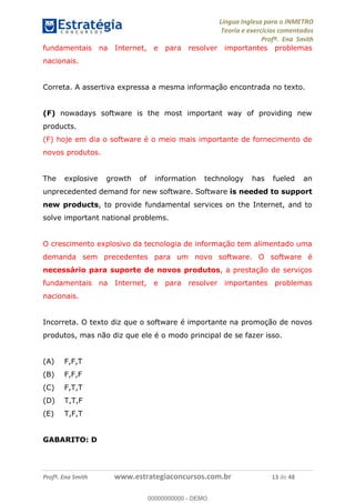 Língua Inglesa para o INMETRO 
Teoria e exercícios comentados 
Profª. Ena Smith 
fundamentais na Internet, e para resolver importantes problemas 
nacionais. 
Correta. A assertiva expressa a mesma informação encontrada no texto. 
(F) nowadays software is the most important way of providing new 
products. 
(F) hoje em dia o software é o meio mais importante de fornecimento de 
novos produtos. 
The explosive growth of information technology has fueled an 
unprecedented demand for new software. Software is needed to support 
new products, to provide fundamental services on the Internet, and to 
solve important national problems. 
O crescimento explosivo da tecnologia de informação tem alimentado uma 
demanda sem precedentes para um novo software. O software é 
necessário para suporte de novos produtos, a prestação de serviços 
fundamentais na Internet, e para resolver importantes problemas 
nacionais. 
Incorreta. O texto diz que o software é importante na promoção de novos 
produtos, mas não diz que ele é o modo principal de se fazer isso. 
(A) F,F,T 
(B) F,F,F 
(C) F,T,T 
(D) T,T,F 
(E) T,F,T 
GABARITO: D 
ÃO 12 
00000000000 
Profª. Ena Smith www.estrategiaconcursos.com.br 13 de 48 
00000000000 - DEMO 
 
