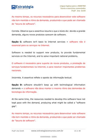 Língua Inglesa para o INMETRO 
Teoria e exercícios comentados 
Profª. Ena Smith 
Ao mesmo tempo, os recursos necessários para desenvolver este software 
não tem mantido o ritmo da demanda, produzindo o que pode ser chamado 
de "lacuna de software". 
Correta. Observe que a assertiva resume o que o texto diz: devido a grande 
demanda, alguns novos produtos carecem de software. 
Opção C: software isn’t basic to Internet services = software não é 
essencial para os serviços na Internet. 
Software is needed to support new products, to provide fundamental 
services on the Internet, and to solve important national problems. 
O software é necessário para suporte de novos produtos, a prestação de 
serviços fundamentais na Internet, e para resolver importantes problemas 
nacionais. 
Incorreta. A assertiva reflete o oposto da informação textual. 
Opção D: software shouldn’t keep up with technological information 
demands = o software não deve manter o mesmo ritmo das demandas de 
tecnologia da informação. 
00000000000 
At the same time, the resources needed to develop this software have not 
kept pace with the demand, producing what might be called a “software 
gap”. 
Ao mesmo tempo, os recursos necessários para desenvolver este software 
não tem mantido o ritmo da demanda, produzindo o que pode ser chamado 
de "lacuna de software". 
Profª. Ena Smith www.estrategiaconcursos.com.br 15 de 48 
00000000000 - DEMO 
 