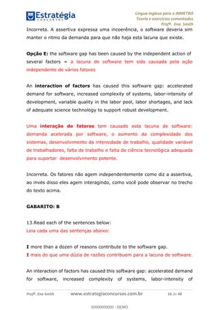 Língua Inglesa para o INMETRO 
Teoria e exercícios comentados 
Profª. Ena Smith 
Incorreta. A assertiva expressa uma incoerência, o software deveria sim 
manter o ritmo da demanda para que não haja esta lacuna que existe. 
Opção E: the software gap has been caused by the independent action of 
several factors = a lacuna de software tem sido causada pela ação 
independente de vários fatores 
An interaction of factors has caused this software gap: accelerated 
demand for software, increased complexity of systems, labor-intensity of 
development, variable quality in the labor pool, labor shortages, and lack 
of adequate science technology to support robust development. 
Uma interação de fatores tem causado esta lacuna de software: 
demanda acelerada por software, o aumento da complexidade dos 
sistemas, desenvolvimento da intensidade de trabalho, qualidade variável 
de trabalhadores, falta de trabalho e falta de ciência tecnológica adequada 
para suportar desenvolvimento potente. 
Incorreta. Os fatores não agem independentemente como diz a assertiva, 
ao invés disso eles agem interagindo, como você pode observar no trecho 
do texto acima. 
GABARITO: B 
00000000000 
13.Read each of the sentences below: 
Leia cada uma das sentenças abaixo: 
I more than a dozen of reasons contribute to the software gap. 
I mais do que uma dúzia de razões contribuem para a lacuna de software. 
An interaction of factors has caused this software gap: accelerated demand 
for software, increased complexity of systems, labor-intensity of 
Profª. Ena Smith www.estrategiaconcursos.com.br 16 de 48 
00000000000 - DEMO 
 