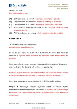 Língua Inglesa para o INMETRO 
Teoria e exercícios comentados 
Profª. Ena Smith 
We can say that 
Nós podemos dizer que 
(A) Only sentence I is correct = apenas a sentença I é correta 
(B) Only sentence II is correct = apenas a sentença II é correta 
(C) Only sentence III is correct =apenas a sentença III é correta 
(D) There is more than one sentence correct = existe mais que uma 
sentença correta 
(E) All the sentences are wrong = todas as sentenças são erradas 
GABARITO: B 
14. Now choose the correct option: 
Agora escolha a opção correta: 
Opção A: the more improvement in hardware the more the need for 
software = Quanto mais melhoria no hardware mais necessidade de 
software. 
Since cost-effective improvements in hardware lead to a strong demand for 
more software, the demand will continue to accelerate. 
Uma vez que as melhorias do custo-benefício no hardware conduz a uma 
00000000000 
forte demanda por mais software, a demanda continua a acelerar. 
Correta. A assertiva se apega corretamente à informação textual. 
Opção B: nowadays software systems aren’t considered highly 
sophisticated human-engineered structures = sistemas de software hoje 
em dia não são considerados estruturas de engenharia-humana altamente 
sofisticadas. 
Profª. Ena Smith www.estrategiaconcursos.com.br 18 de 48 
00000000000 - DEMO 
 