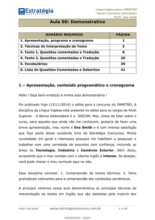 Língua Inglesa para o INMETRO 
Teoria e exercícios comentados 
Profª. Ena Smith 
Aula 00: Demonstrativa 
SUMÁRIO RESUMIDO PÁGINA 
1. Apresentação, programa e cronograma 1 
2. Técnicas de Interpretação de Texto 5 
3. Texto 1, Questões comentadas e Tradução 8 
4. Texto 2, Questões comentadas e Tradução 26 
5. Vocabulários 39 
6. Lista de Questões Comentadas e Gabaritos 41 
1 – Apresentação, conteúdo programático e cronograma 
Hello ! Seja bem-vindo(a) à minha aula demonstrativa ! 
Foi publicado hoje (12/11/2014) o edital para o concurso do INMETRO. A 
disciplina da Língua Inglesa está presente no edital para os cargos de Nível 
Superior . A Banca elaboradora é a IDECAN. Mas, antes de falar sobre o 
curso, para aqueles que ainda não me conhecem, gostaria de fazer uma 
breve apresentação, meu nome é Ena Smith e é com imensa satisfação 
que faço parte desse excelente time do Estratégia Concursos. Minha 
curiosidade em geral e interesses pessoais me habilitam a pesquisar e 
trabalhar com uma variedade de assuntos com confiança, incluindo as 
áreas de Tecnologia, Indústria 00000000000 
e Comércio Exterior. Além disso, 
acrescento que o meu contato com o idioma inglês é intenso. Se desejar, 
você pode checar o meu currículo aqui no site. 
Essa disciplina consiste: 1. Compreensão de textos técnicos. 2. Itens 
gramaticais relevantes para a compreensão dos conteúdos semânticos. 
A princípio veremos nessa aula demonstrativa as principais técnicas de 
interpretação de textos em Inglês que são adotadas pela maioria dos 
Profª. Ena Smith www.estrategiaconcursos.com.br 1 de 48 
00000000000 - DEMO 
 