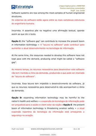 Língua Inglesa para o INMETRO 
Teoria e exercícios comentados 
Profª. Ena Smith 
Software systems are now among the most complex of human-engineered 
structures. 
Os sistemas de software estão agora entre as mais complexas estruturas 
de engenharia humana. 
Incorreta. A assertiva põe na negativa uma afirmação textual, opondo 
assim ao que diz o texto. 
Opção C: the “software gap” can contribute to increase the present boom 
in information technology = A “lacuna no software” pode contribuir para 
aumentar o atual desenvolvimento na tecnologia de informação. 
At the same time, the resources needed to develop this software have not 
kept pace with the demand, producing what might be called a “software 
gap”. 
Ao mesmo tempo, os recursos necessários para desenvolver este software 
não tem mantido o ritmo da demanda, produzindo o que pode ser chamado 
de "lacuna de software". 
Incorreta. Essa lacuna tem impedido o desenvolvimento do software, já 
que os recursos necessários para desenvolvê-lo não acompanham o ritmo 
da demanda. 
00000000000 
Opção D: expanding information technology may be harmful to the 
nation’s health and welfare = a expansão da tecnologia de informação pode 
ser prejudicial para a saúde e o bem estar da nação e Opção E: the present 
boom of information technology is threatening aviation safety = a atual 
expansão repentina da tecnologia da informação está ameaçando a 
segurança na aviação. 
Profª. Ena Smith www.estrategiaconcursos.com.br 19 de 48 
00000000000 - DEMO 
 