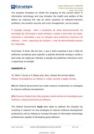 Língua Inglesa para o INMETRO 
Teoria e exercícios comentados 
Profª. Ena Smith 
The situation threatens to inhibit the progress of the current boom in 
information technology and may threaten the health and welfare of the 
Nation by reducing the rate at which solutions to software-intensive 
problems, like aviation security and crisis management, can be solved. 
A situação ameaça inibir o progresso do atual desenvolvimento da 
tecnologia da informação e pode ameaçar a saúde e bem-estar da nação, 
reduzindo a velocidade a que as soluções para problemas intensivos de 
software , como segurança da aviação e crise de administração possam 
ser resolvidos. 
Incorretas. O texto não diz isso, o que o texto expressa é que a falta de 
softwares complexos para suportar a potente demanda ameaça a saúde e 
bem-estar da nação por retardar a solução de problemas intensivos como 
a segurança na aviação. 
GABARITO: A 
15. Mark T (true) or F (false) and, then, choose the correct option. 
Marque V(verdadeiro) ou F(falso) e, então, escolha a opção correta. 
(F) the Federal Government has made massive investments on strategies 
to improve software development. 
00000000000 
(F)o Governo Federal tem feito grandes investimentos em estratégias para 
melhorar o desenvolvimento do software. 
The Federal Government must take steps to address the situation by 
investing in research on new strategies to improve software development 
productivity and by helping to increase the pool of information technology 
professionals capable of developing good software. 
Profª. Ena Smith www.estrategiaconcursos.com.br 20 de 48 
00000000000 - DEMO 
 