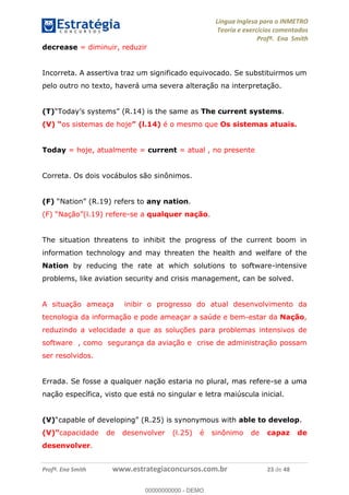 Língua Inglesa para o INMETRO 
Teoria e exercícios comentados 
Profª. Ena Smith 
decrease = diminuir, reduzir 
Incorreta. A assertiva traz um significado equivocado. Se substituirmos um 
pelo outro no texto, haverá uma severa alteração na interpretação. 
(T)“Today’s systems” (R.14) is the same as The current systems. 
(V) “os sistemas de hoje” (l.14) é o mesmo que Os sistemas atuais. 
Today = hoje, atualmente = current = atual , no presente 
Correta. Os dois vocábulos são sinônimos. 
(F) “Nation” (R.19) refers to any nation. 
(F) “Nação”(l.19) refere-se a qualquer nação. 
The situation threatens to inhibit the progress of the current boom in 
information technology and may threaten the health and welfare of the 
Nation by reducing the rate at which solutions to software-intensive 
problems, like aviation security and crisis management, can be solved. 
A situação ameaça inibir o progresso do atual desenvolvimento da 
tecnologia da informação e pode ameaçar a saúde e bem-estar da Nação, 
reduzindo a velocidade a que as soluções para problemas intensivos de 
00000000000 
software , como segurança da aviação e crise de administração possam 
ser resolvidos. 
Errada. Se fosse a qualquer nação estaria no plural, mas refere-se a uma 
nação específica, visto que está no singular e letra maiúscula inicial. 
(V)“capable of developing” (R.25) is synonymous with able to develop. 
(V)”capacidade de desenvolver (l.25) é sinônimo de capaz de 
desenvolver. 
Profª. Ena Smith www.estrategiaconcursos.com.br 23 de 48 
00000000000 - DEMO 
 