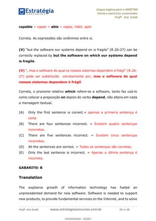 Língua Inglesa para o INMETRO 
Teoria e exercícios comentados 
Profª. Ena Smith 
capable = capaz = able = capaz, hábil, apto 
Correta. As expressões são sinônimos entre si. 
(V) “but the software our systems depend on is fragile” (R.26-27) can be 
correctly replaced by but the software on which our systems depend 
is fragile. 
(V) ", mas o software do qual os nossos sistemas dependem é frágil" (R.26- 
27) pode ser substituído corretamente por, mas o software do qual 
nossos sistemas dependem é frágil. 
Correta, o pronome relativo which refere-se a software, tanto faz usá-lo 
como colocar a preposição on depois do verbo depend, não altera em nada 
a mensagem textual. 
(A) Only the first sentence is correct.= apenas a primeira sentença é 
certa 
(B) There are four sentences incorrect. = Existem quatro sentenças 
incorretas. 
(C) There are five sentences incorrect. = Existem cinco sentenças 
incorretas. 
(D) All the sentences are correct. = Todas as sentenças são corretas. 
(E) Only the last sentence is incorrect. = Apenas a última sentença é 
incorreta. 
GABARITO: B 
Translation 
00000000000 
The explosive growth of information technology has fueled an 
unprecedented demand for new software. Software is needed to support 
new products, to provide fundamental services on the Internet, and to solve 
Profª. Ena Smith www.estrategiaconcursos.com.br 24 de 48 
00000000000 - DEMO 
 