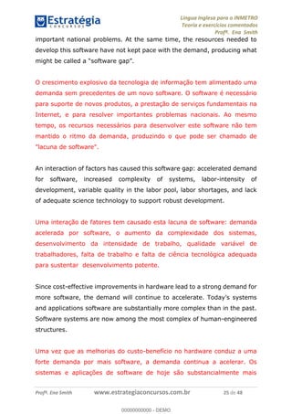 Língua Inglesa para o INMETRO 
Teoria e exercícios comentados 
Profª. Ena Smith 
important national problems. At the same time, the resources needed to 
develop this software have not kept pace with the demand, producing what 
might be called a “software gap”. 
O crescimento explosivo da tecnologia de informação tem alimentado uma 
demanda sem precedentes de um novo software. O software é necessário 
para suporte de novos produtos, a prestação de serviços fundamentais na 
Internet, e para resolver importantes problemas nacionais. Ao mesmo 
tempo, os recursos necessários para desenvolver este software não tem 
mantido o ritmo da demanda, produzindo o que pode ser chamado de 
"lacuna de software". 
An interaction of factors has caused this software gap: accelerated demand 
for software, increased complexity of systems, labor-intensity of 
development, variable quality in the labor pool, labor shortages, and lack 
of adequate science technology to support robust development. 
Uma interação de fatores tem causado esta lacuna de software: demanda 
acelerada por software, o aumento da complexidade dos sistemas, 
desenvolvimento da intensidade de trabalho, qualidade variável de 
trabalhadores, falta de trabalho e falta de ciência tecnológica adequada 
para sustentar desenvolvimento potente. 
00000000000 
Since cost-effective improvements in hardware lead to a strong demand for 
more software, the demand will continue to accelerate. Today’s systems 
and applications software are substantially more complex than in the past. 
Software systems are now among the most complex of human-engineered 
structures. 
Uma vez que as melhorias do custo-benefício no hardware conduz a uma 
forte demanda por mais software, a demanda continua a acelerar. Os 
sistemas e aplicações de software de hoje são substancialmente mais 
Profª. Ena Smith www.estrategiaconcursos.com.br 25 de 48 
00000000000 - DEMO 
 