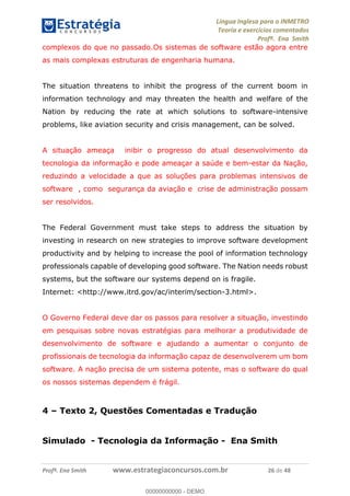 Língua Inglesa para o INMETRO 
Teoria e exercícios comentados 
Profª. Ena Smith 
complexos do que no passado.Os sistemas de software estão agora entre 
as mais complexas estruturas de engenharia humana. 
The situation threatens to inhibit the progress of the current boom in 
information technology and may threaten the health and welfare of the 
Nation by reducing the rate at which solutions to software-intensive 
problems, like aviation security and crisis management, can be solved. 
A situação ameaça inibir o progresso do atual desenvolvimento da 
tecnologia da informação e pode ameaçar a saúde e bem-estar da Nação, 
reduzindo a velocidade a que as soluções para problemas intensivos de 
software , como segurança da aviação e crise de administração possam 
ser resolvidos. 
The Federal Government must take steps to address the situation by 
investing in research on new strategies to improve software development 
productivity and by helping to increase the pool of information technology 
professionals capable of developing good software. The Nation needs robust 
systems, but the software our systems depend on is fragile. 
Internet: <http://www.itrd.gov/ac/interim/section-3.html>. 
O Governo Federal deve dar os passos para resolver a situação, investindo 
em pesquisas sobre novas estratégias para melhorar a produtividade de 
00000000000 
desenvolvimento de software e ajudando a aumentar o conjunto de 
profissionais de tecnologia da informação capaz de desenvolverem um bom 
software. A nação precisa de um sistema potente, mas o software do qual 
os nossos sistemas dependem é frágil. 
4 – Texto 2, Questões Comentadas e Tradução 
Simulado - Tecnologia da Informação - Ena Smith 
Profª. Ena Smith www.estrategiaconcursos.com.br 26 de 48 
00000000000 - DEMO 
 
