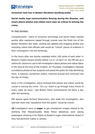 Língua Inglesa para o INMETRO 
Teoria e exercícios comentados 
Profª. Ena Smith 
Consumer tech key in Boston Marathon bombing probe 
Social media kept communication flowing during the disaster, and 
smart phone photos and videos were seen as critical to solving the 
crime. 
By Matt Hamblen 
Computerworld - Users of consumer technology and social media reacted 
quickly after explosions ripped through crowds near the finish line of the 
Boston Marathon last week, sending out updates and snapping photos and 
recording videos that officials said would be "critical" pieces of evidence in 
their investigation into the bombings. 
In the hours after two bombs exploded within 100 yards of each other in 
Boston's Copley Square shortly before 3 p.m. on April 15, the FBI set up a 
hotline for citizens to use to tell investigators about photos and videos taken 
in the area at the time of the incident. On Thursday, investigators released 
surveillance photos of two suspects and asked the public for help identifying 
them. A massive, sometimes violent, manhunt ensued and continued into 
the day on Friday. 
Early in the investigation, police stressed that photos and videos would be 
crucial to solving the crime. "It's our intent to go through every frame of 
every video we have," said Boston Police Commissioner Ed Davis a day 
00000000000 
after the bombing. 
FBI special agent Richard DesLauriers, who leads the investigation, also 
said last week that "assistance from the public" would be critical. 
19 Investigators were so eager to get smartphone images related to the 
bombing that Massachusetts State Police detectives were asking 
passengers checking in for flights at Boston's Logan International Airport if 
they had pertinent videos or photos. 
Profª. Ena Smith www.estrategiaconcursos.com.br 27 de 48 
00000000000 - DEMO 
 