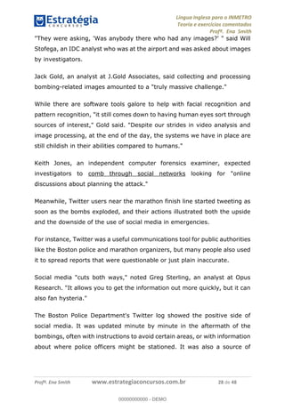Língua Inglesa para o INMETRO 
Teoria e exercícios comentados 
Profª. Ena Smith 
"They were asking, 'Was anybody there who had any images?' " said Will 
Stofega, an IDC analyst who was at the airport and was asked about images 
by investigators. 
Jack Gold, an analyst at J.Gold Associates, said collecting and processing 
bombing-related images amounted to a "truly massive challenge." 
While there are software tools galore to help with facial recognition and 
pattern recognition, "it still comes down to having human eyes sort through 
sources of interest," Gold said. "Despite our strides in video analysis and 
image processing, at the end of the day, the systems we have in place are 
still childish in their abilities compared to humans." 
Keith Jones, an independent computer forensics examiner, expected 
investigators to comb through social networks looking for "online 
discussions about planning the attack." 
Meanwhile, Twitter users near the marathon finish line started tweeting as 
soon as the bombs exploded, and their actions illustrated both the upside 
and the downside of the use of social media in emergencies. 
For instance, Twitter was a useful communications tool for public authorities 
like the Boston police and marathon organizers, but many people also used 
it to spread reports that were questionable or just plain inaccurate. 
00000000000 
Social media "cuts both ways," noted Greg Sterling, an analyst at Opus 
Research. "It allows you to get the information out more quickly, but it can 
also fan hysteria." 
The Boston Police Department's Twitter log showed the positive side of 
social media. It was updated minute by minute in the aftermath of the 
bombings, often with instructions to avoid certain areas, or with information 
about where police officers might be stationed. It was also a source of 
Profª. Ena Smith www.estrategiaconcursos.com.br 28 de 48 
00000000000 - DEMO 
 