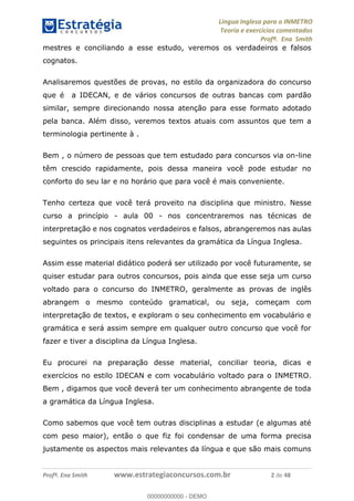 Língua Inglesa para o INMETRO 
Teoria e exercícios comentados 
Profª. Ena Smith 
mestres e conciliando a esse estudo, veremos os verdadeiros e falsos 
cognatos. 
Analisaremos questões de provas, no estilo da organizadora do concurso 
que é a IDECAN, e de vários concursos de outras bancas com pardão 
similar, sempre direcionando nossa atenção para esse formato adotado 
pela banca. Além disso, veremos textos atuais com assuntos que tem a 
terminologia pertinente à . 
Bem , o número de pessoas que tem estudado para concursos via on-line 
têm crescido rapidamente, pois dessa maneira você pode estudar no 
conforto do seu lar e no horário que para você é mais conveniente. 
Tenho certeza que você terá proveito na disciplina que ministro. Nesse 
curso a princípio - aula 00 - nos concentraremos nas técnicas de 
interpretação e nos cognatos verdadeiros e falsos, abrangeremos nas aulas 
seguintes os principais itens relevantes da gramática da Língua Inglesa. 
Assim esse material didático poderá ser utilizado por você futuramente, se 
quiser estudar para outros concursos, pois ainda que esse seja um curso 
voltado para o concurso do INMETRO, geralmente as provas de inglês 
abrangem o mesmo conteúdo gramatical, ou seja, começam com 
interpretação de textos, e exploram o seu conhecimento em vocabulário e 
gramática e será assim sempre em qualquer outro concurso que você for 
fazer e tiver a disciplina da Língua Inglesa. 
00000000000 
Eu procurei na preparação desse material, conciliar teoria, dicas e 
exercícios no estilo IDECAN e com vocabulário voltado para o INMETRO. 
Bem , digamos que você deverá ter um conhecimento abrangente de toda 
a gramática da Língua Inglesa. 
Como sabemos que você tem outras disciplinas a estudar (e algumas até 
com peso maior), então o que fiz foi condensar de uma forma precisa 
justamente os aspectos mais relevantes da língua e que são mais comuns 
Profª. Ena Smith www.estrategiaconcursos.com.br 2 de 48 
00000000000 - DEMO 
 