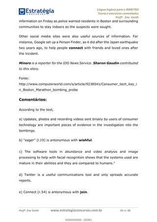 Língua Inglesa para o INMETRO 
Teoria e exercícios comentados 
Profª. Ena Smith 
information on Friday as police warned residents in Boston and surrounding 
communities to stay indoors as the suspects were sought. 
Other social media sites were also useful sources of information. For 
instance, Google set up a Person Finder, as it did after the Japan earthquake 
two years ago, to help people connect with friends and loved ones after 
the incident. 
Miners is a reporter for the IDG News Service. Sharon Gaudin contributed 
to this story. 
Fonte: 
http://www.computerworld.com/s/article/9238541/Consumer_tech_key_i 
n_Boston_Marathon_bombing_probe 
Comentários: 
According to the text, 
a) Updates, photos and recording videos sent briskly by users of consumer 
technology are important pieces of evidence in the investigation into the 
bombings. 
b) “eager” (l.19) is antonymous with wishful. 
c) The software tools in abundance 00000000000 
and video analysis and image 
processing to help with facial recognition shows that the systems used are 
mature in their abilities and they are compared to humans." 
d) Twitter is a useful communications tool and only spreads accurate 
reports. 
e) Connect (r.54) is antonymous with join. 
Profª. Ena Smith www.estrategiaconcursos.com.br 29 de 48 
00000000000 - DEMO 
 