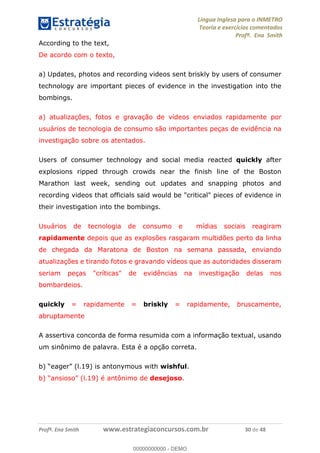 Língua Inglesa para o INMETRO 
Teoria e exercícios comentados 
Profª. Ena Smith 
According to the text, 
De acordo com o texto, 
a) Updates, photos and recording videos sent briskly by users of consumer 
technology are important pieces of evidence in the investigation into the 
bombings. 
a) atualizações, fotos e gravação de vídeos enviados rapidamente por 
usuários de tecnologia de consumo são importantes peças de evidência na 
investigação sobre os atentados. 
Users of consumer technology and social media reacted quickly after 
explosions ripped through crowds near the finish line of the Boston 
Marathon last week, sending out updates and snapping photos and 
recording videos that officials said would be "critical" pieces of evidence in 
their investigation into the bombings. 
Usuários de tecnologia de consumo e mídias sociais reagiram 
rapidamente depois que as explosões rasgaram multidões perto da linha 
de chegada da Maratona de Boston na semana passada, enviando 
atualizações e tirando fotos e gravando vídeos que as autoridades disseram 
seriam peças "críticas" de evidências na investigação delas nos 
bombardeios. 
quickly = rapidamente = briskly = rapidamente, bruscamente, 
00000000000 
abruptamente 
A assertiva concorda de forma resumida com a informação textual, usando 
um sinônimo de palavra. Esta é a opção correta. 
b) “eager” (l.19) is antonymous with wishful. 
b) “ansioso” (l.19) é antônimo de desejoso. 
Profª. Ena Smith www.estrategiaconcursos.com.br 30 de 48 
00000000000 - DEMO 
 