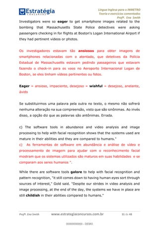 Língua Inglesa para o INMETRO 
Teoria e exercícios comentados 
Profª. Ena Smith 
Investigators were so eager to get smartphone images related to the 
bombing that Massachusetts State Police detectives were asking 
passengers checking in for flights at Boston's Logan International Airport if 
they had pertinent videos or photos. 
Os investigadores estavam tão ansiosos para obter imagens de 
smartphones relacionadas com o atentado, que detetives da Polícia 
Estadual de Massachusetts estavam pedindo passageiros que estavam 
fazendo o check-in para os voos no Aeroporto Internacional Logan de 
Boston, se eles tinham vídeos pertinentes ou fotos. 
Eager = ansioso, impaciente, desejoso = wishful = desejoso, anelante, 
ávido 
Se substituirmos uma palavra pela outra no texto, o mesmo não sofrerá 
nenhuma alteração na sua compreensão, visto que são sinônimas. Ao invés 
disso, a opção diz que as palavras são antônimas. Errada. 
c) The software tools in abundance and video analysis and image 
processing to help with facial recognition shows that the systems used are 
mature in their abilities and they are compared to humans." 
c) As ferramentas de software em abundância e análise de vídeo e 
processamento de imagem para ajudar com o reconhecimento facial 
00000000000 
mostram que os sistemas utilizados são maturos em suas habilidades e se 
comparam aos seres humanos ". 
While there are software tools galore to help with facial recognition and 
pattern recognition, "it still comes down to having human eyes sort through 
sources of interest," Gold said. "Despite our strides in video analysis and 
image processing, at the end of the day, the systems we have in place are 
still childish in their abilities compared to humans." 
Profª. Ena Smith www.estrategiaconcursos.com.br 31 de 48 
00000000000 - DEMO 
 