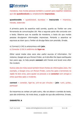 Língua Inglesa para o INMETRO 
Teoria e exercícios comentados 
Profª. Ena Smith 
maratona, mas muitas pessoas também a usaram para espalhar relatórios 
que são questionáveis ou simplesmente imprecisos. 
questionable = questionável, duvidoso = inaccurate = impreciso, 
inexato, distorcido 
A primeira parte da assertiva está correta, quanto ao Twitter ser uma 
ferramenta de comunicações útil. Mas a segunda parte não concorda com 
o texto. Observe que na ocasião da maratona, o texto diz que muitas 
pessoas divulgaram informações imprecisas. Portanto a assertiva se 
equivoca ao dizer que o Twitter só divulga fatos com precisão. Errada. 
e) Connect (r.54) is antonymous with join. 
e) Conectar (l.54) é antônimo de ligar-se. 
Other social media sites were also useful sources of information. For 
instance, Google set up a Person Finder, as it did after the Japan earthquake 
two years ago, to help people connect with friends and loved ones after 
the incident. 
Outros sites de mídia social também foram fontes de informações úteis. Por 
exemplo, o Google criou um Person Finder, como fez após o terremoto no 
Japão há dois anos, para ajudar as pessoas a se conectar com amigos e 
entes queridos após o incidente. 
00000000000 
connect = conectar, ligar-se, unir-se por vínculos = join =unir, juntar, 
participar 
Se trocarmos os verbos um pelo outro, não vai alterar o sentido do texto, 
pois são sinônimos. Ao invés disso, a opção diz que são antônimos. Errada. 
GABARITO: A 
Profª. Ena Smith www.estrategiaconcursos.com.br 33 de 48 
00000000000 - DEMO 
 