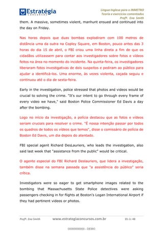 Língua Inglesa para o INMETRO 
Teoria e exercícios comentados 
Profª. Ena Smith 
them. A massive, sometimes violent, manhunt ensued and continued into 
the day on Friday. 
Nas horas depois que duas bombas explodiram com 100 metros de 
distância uma da outra na Copley Square, em Boston, pouco antes das 3 
horas do dia 15 de abril, o FBI criou uma linha direta a fim de que os 
cidadãos utilizassem para contar aos investigadores sobre fotos e vídeos 
feitos na área no momento do incidente. Na quinta-feira, os investigadores 
liberaram fotos investigativas de dois suspeitos e pediram ao público para 
ajudar a identificá-los. Uma enorme, às vezes violenta, caçada seguiu e 
continuou até o dia de sexta-feira. 
Early in the investigation, police stressed that photos and videos would be 
crucial to solving the crime. "It's our intent to go through every frame of 
every video we have," said Boston Police Commissioner Ed Davis a day 
after the bombing. 
Logo no início da investigação, a polícia destacou que as fotos e vídeos 
seriam cruciais para resolver o crime. "É nossa intenção passar por todos 
os quadros de todos os vídeos que temos", disse o comissário de polícia de 
Boston Ed Davis, um dia depois do atentado. 
FBI special agent Richard DesLauriers, who leads the investigation, also 
said last week that "assistance from the public" would be critical. 
00000000000 
O agente especial do FBI Richard Deslauriers, que lidera a investigação, 
também disse na semana passada que "a assistência do público" seria 
crítica. 
Investigators were so eager to get smartphone images related to the 
bombing that Massachusetts State Police detectives were asking 
passengers checking in for flights at Boston's Logan International Airport if 
they had pertinent videos or photos. 
Profª. Ena Smith www.estrategiaconcursos.com.br 35 de 48 
00000000000 - DEMO 
 