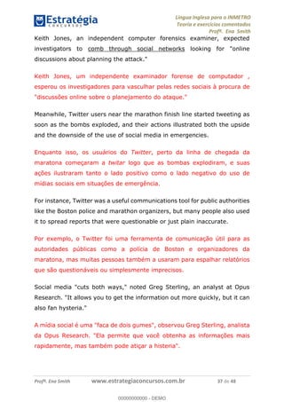 Língua Inglesa para o INMETRO 
Teoria e exercícios comentados 
Profª. Ena Smith 
Keith Jones, an independent computer forensics examiner, expected 
investigators to comb through social networks looking for "online 
discussions about planning the attack." 
Keith Jones, um independente examinador forense de computador , 
esperou os investigadores para vasculhar pelas redes sociais à procura de 
"discussões online sobre o planejamento do ataque." 
Meanwhile, Twitter users near the marathon finish line started tweeting as 
soon as the bombs exploded, and their actions illustrated both the upside 
and the downside of the use of social media in emergencies. 
Enquanto isso, os usuários do Twitter, perto da linha de chegada da 
maratona começaram a twitar logo que as bombas explodiram, e suas 
ações ilustraram tanto o lado positivo como o lado negativo do uso de 
mídias sociais em situações de emergência. 
For instance, Twitter was a useful communications tool for public authorities 
like the Boston police and marathon organizers, but many people also used 
it to spread reports that were questionable or just plain inaccurate. 
Por exemplo, o Twitter foi uma ferramenta de comunicação útil para as 
autoridades públicas como a polícia de Boston e organizadores da 
maratona, mas muitas pessoas também a usaram para espalhar relatórios 
que são questionáveis ou simplesmente imprecisos. 
00000000000 
Social media "cuts both ways," noted Greg Sterling, an analyst at Opus 
Research. "It allows you to get the information out more quickly, but it can 
also fan hysteria." 
A mídia social é uma "faca de dois gumes", observou Greg Sterling, analista 
da Opus Research. "Ela permite que você obtenha as informações mais 
rapidamente, mas também pode atiçar a histeria". 
Profª. Ena Smith www.estrategiaconcursos.com.br 37 de 48 
00000000000 - DEMO 
 